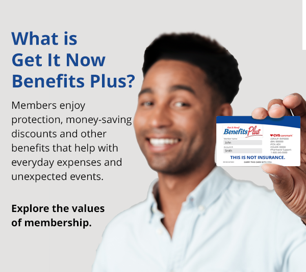 Welcome to Get It Now Benefits Plus. Members enjoy protection benefits, health and wellness savings along with valuable discounts that can save you money every day.