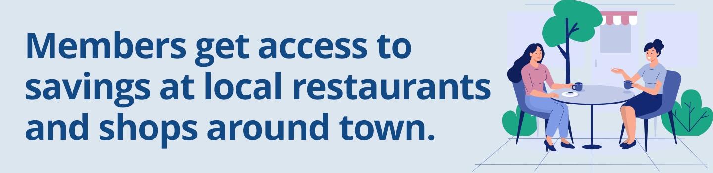 Members get access 
to savings at local 
restaurants and 
shops around town.
