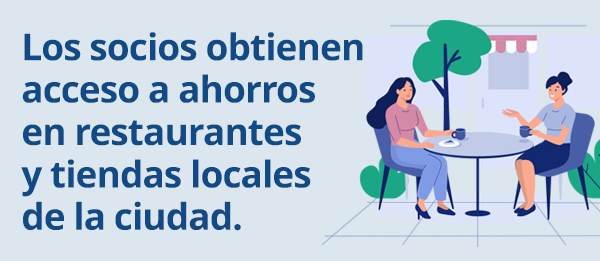 Los socios obtienen 
acceso a ahorros en 
restaurantes y tiendas 
locales de la ciudad.